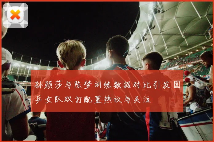 孙颖莎与陈梦训练数据对比引发国乒女队双打配置热议与关注
