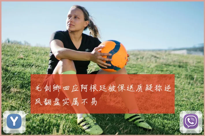 毛剑卿回应阿根廷被保送质疑称逆风翻盘实属不易