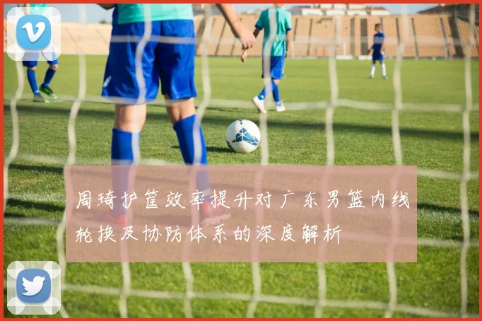 周琦护筐效率提升对广东男篮内线轮换及协防体系的深度解析