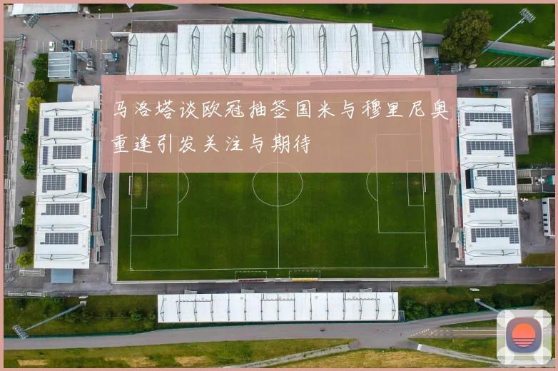 马洛塔谈欧冠抽签国米与穆里尼奥重逢引发关注与期待